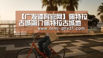 【广发体育官网】佩特拉古城简介佩特拉古城地理位置佩特拉古城建筑历史介绍(图1) 广发体育官网