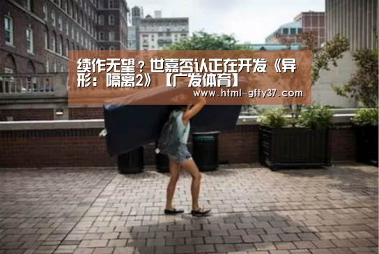 续作无望?世嘉否认正在开发《异形:隔离2》【广发体育】(图1) 广发体育