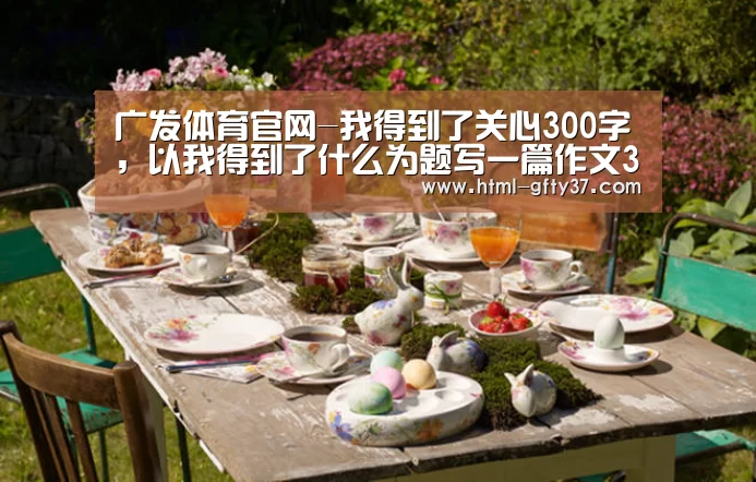广发体育官网-我得到了关心300字,以我得到了什么为题写一篇作文300字(图1) 广发体育