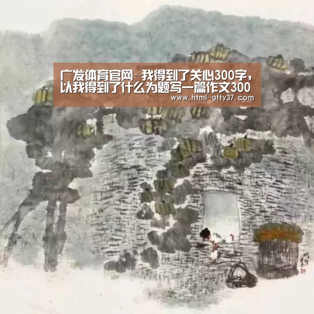 广发体育官网-我得到了关心300字,以我得到了什么为题写一篇作文300字(图2) 广发体育